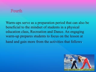 Warm-ups serve as a preparation period that can also be
beneficial to the mindset of students in a physical
education class, Recreation and Dance. An engaging
warm-up prepares students to focus on the lesson at
hand and gain more from the activities that follows.
 