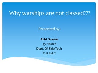 Why warships are not classed???
Presented by:
Akhil Saxena
35th batch
Dept. Of Ship Tech.
C.U.S.A.T
 