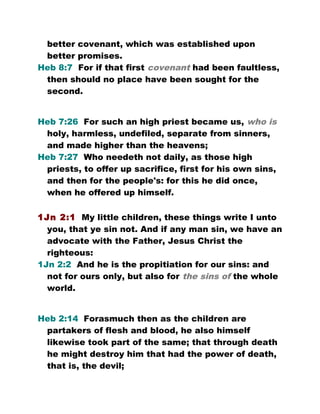 better covenant, which was established upon
better promises.
Heb 8:7 For if that first covenant had been faultless,
then should no place have been sought for the
second.
Heb 7:26 For such an high priest became us, who is
holy, harmless, undefiled, separate from sinners,
and made higher than the heavens;
Heb 7:27 Who needeth not daily, as those high
priests, to offer up sacrifice, first for his own sins,
and then for the people's: for this he did once,
when he offered up himself.
1Jn 2:1 My little children, these things write I unto
you, that ye sin not. And if any man sin, we have an
advocate with the Father, Jesus Christ the
righteous:
1Jn 2:2 And he is the propitiation for our sins: and
not for ours only, but also for the sins of the whole
world.
Heb 2:14 Forasmuch then as the children are
partakers of flesh and blood, he also himself
likewise took part of the same; that through death
he might destroy him that had the power of death,
that is, the devil;
 