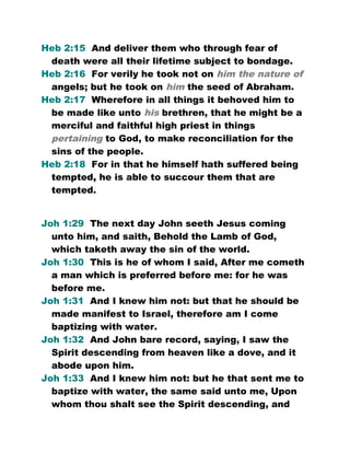 Heb 2:15 And deliver them who through fear of
death were all their lifetime subject to bondage.
Heb 2:16 For verily he took not on him the nature of
angels; but he took on him the seed of Abraham.
Heb 2:17 Wherefore in all things it behoved him to
be made like unto his brethren, that he might be a
merciful and faithful high priest in things
pertaining to God, to make reconciliation for the
sins of the people.
Heb 2:18 For in that he himself hath suffered being
tempted, he is able to succour them that are
tempted.
Joh 1:29 The next day John seeth Jesus coming
unto him, and saith, Behold the Lamb of God,
which taketh away the sin of the world.
Joh 1:30 This is he of whom I said, After me cometh
a man which is preferred before me: for he was
before me.
Joh 1:31 And I knew him not: but that he should be
made manifest to Israel, therefore am I come
baptizing with water.
Joh 1:32 And John bare record, saying, I saw the
Spirit descending from heaven like a dove, and it
abode upon him.
Joh 1:33 And I knew him not: but he that sent me to
baptize with water, the same said unto me, Upon
whom thou shalt see the Spirit descending, and
 