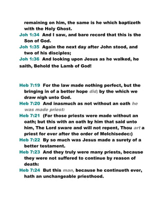 remaining on him, the same is he which baptizeth
with the Holy Ghost.
Joh 1:34 And I saw, and bare record that this is the
Son of God.
Joh 1:35 Again the next day after John stood, and
two of his disciples;
Joh 1:36 And looking upon Jesus as he walked, he
saith, Behold the Lamb of God!
Heb 7:19 For the law made nothing perfect, but the
bringing in of a better hope did; by the which we
draw nigh unto God.
Heb 7:20 And inasmuch as not without an oath he
was made priest:
Heb 7:21 (For those priests were made without an
oath; but this with an oath by him that said unto
him, The Lord sware and will not repent, Thou art a
priest for ever after the order of Melchisedec:)
Heb 7:22 By so much was Jesus made a surety of a
better testament.
Heb 7:23 And they truly were many priests, because
they were not suffered to continue by reason of
death:
Heb 7:24 But this man, because he continueth ever,
hath an unchangeable priesthood.
 
