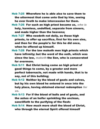 Heb 7:25 Wherefore he is able also to save them to
the uttermost that come unto God by him, seeing
he ever liveth to make intercession for them.
Heb 7:26 For such an high priest became us, who is
holy, harmless, undefiled, separate from sinners,
and made higher than the heavens;
Heb 7:27 Who needeth not daily, as those high
priests, to offer up sacrifice, first for his own sins,
and then for the people's: for this he did once,
when he offered up himself.
Heb 7:28 For the law maketh men high priests which
have infirmity; but the word of the oath, which was
since the law, maketh the Son, who is consecrated
for evermore.
Heb 9:11 But Christ being come an high priest of
good things to come, by a greater and more
perfect tabernacle, not made with hands, that is to
say, not of this building;
Heb 9:12 Neither by the blood of goats and calves,
but by his own blood he entered in once into the
holy place, having obtained eternal redemption for
us.
Heb 9:13 For if the blood of bulls and of goats, and
the ashes of an heifer sprinkling the unclean,
sanctifieth to the purifying of the flesh:
Heb 9:14 How much more shall the blood of Christ,
who through the eternal Spirit offered himself
 