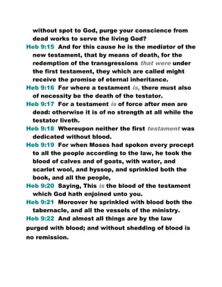 without spot to God, purge your conscience from
dead works to serve the living God?
Heb 9:15 And for this cause he is the mediator of the
new testament, that by means of death, for the
redemption of the transgressions that were under
the first testament, they which are called might
receive the promise of eternal inheritance.
Heb 9:16 For where a testament is, there must also
of necessity be the death of the testator.
Heb 9:17 For a testament is of force after men are
dead: otherwise it is of no strength at all while the
testator liveth.
Heb 9:18 Whereupon neither the first testament was
dedicated without blood.
Heb 9:19 For when Moses had spoken every precept
to all the people according to the law, he took the
blood of calves and of goats, with water, and
scarlet wool, and hyssop, and sprinkled both the
book, and all the people,
Heb 9:20 Saying, This is the blood of the testament
which God hath enjoined unto you.
Heb 9:21 Moreover he sprinkled with blood both the
tabernacle, and all the vessels of the ministry.
Heb 9:22 And almost all things are by the law
purged with blood; and without shedding of blood is
no remission.
 