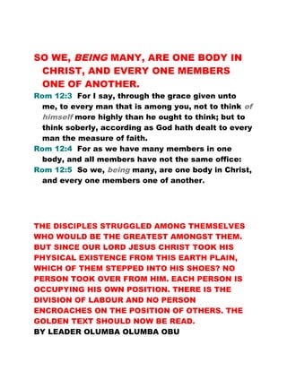 SO WE, BEING MANY, ARE ONE BODY IN
CHRIST, AND EVERY ONE MEMBERS
ONE OF ANOTHER.
Rom 12:3 For I say, through the grace given unto
me, to every man that is among you, not to think of
himself more highly than he ought to think; but to
think soberly, according as God hath dealt to every
man the measure of faith.
Rom 12:4 For as we have many members in one
body, and all members have not the same office:
Rom 12:5 So we, being many, are one body in Christ,
and every one members one of another.
THE DISCIPLES STRUGGLED AMONG THEMSELVES
WHO WOULD BE THE GREATEST AMONGST THEM.
BUT SINCE OUR LORD JESUS CHRIST TOOK HIS
PHYSICAL EXISTENCE FROM THIS EARTH PLAIN,
WHICH OF THEM STEPPED INTO HIS SHOES? NO
PERSON TOOK OVER FROM HIM. EACH PERSON IS
OCCUPYING HIS OWN POSITION. THERE IS THE
DIVISION OF LABOUR AND NO PERSON
ENCROACHES ON THE POSITION OF OTHERS. THE
GOLDEN TEXT SHOULD NOW BE READ.
BY LEADER OLUMBA OLUMBA OBU
 