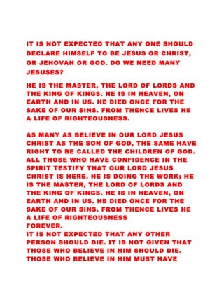 IT IS NOT EXPECTED THAT ANY ONE SHOULD
DECLARE HIMSELF TO BE JESUS OR CHRIST,
OR JEHOVAH OR GOD. DO WE NEED MANY
JESUSES?
HE IS THE MASTER, THE LORD OF LORDS AND
THE KING OF KINGS. HE IS IN HEAVEN, ON
EARTH AND IN US. HE DIED ONCE FOR THE
SAKE OF OUR SINS. FROM THENCE LIVES HE
A LIFE OF RIGHTEOUSNESS.
AS MANY AS BELIEVE IN OUR LORD JESUS
CHRIST AS THE SON OF GOD, THE SAME HAVE
RIGHT TO BE CALLED THE CHILDREN OF GOD.
ALL THOSE WHO HAVE CONFIDENCE IN THE
SPIRIT TESTIFY THAT OUR LORD JESUS
CHRIST IS HERE. HE IS DOING THE WORK; HE
IS THE MASTER, THE LORD OF LORDS AND
THE KING OF KINGS. HE IS IN HEAVEN, ON
EARTH AND IN US. HE DIED ONCE FOR THE
SAKE OF OUR SINS. FROM THENCE LIVES HE
A LIFE OF RIGHTEOUSNESS
FOREVER.
IT IS NOT EXPECTED THAT ANY OTHER
PERSON SHOULD DIE. IT IS NOT GIVEN THAT
THOSE WHO BELIEVE IN HIM SHOULD DIE.
THOSE WHO BELIEVE IN HIM MUST HAVE
 