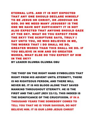 ETERNAL LIFE. AND IT IS NOT EXPECTED
THAT ANY ONE SHOULD DECLARE HIMSELF
TO BE JESUS OR CHRIST, OR JEHOVAH OR
GOD. DO WE NEED MANY JESUSES? IS THE
ONE WE HAVE NOT SUFFICIENT? IT IS NOT
ALSO EXPECTED THAT ANYONE SHOULD GAZE
AT THE SKY. WHAT DO YOU EXPECT FROM
THE SKY? THE SCRIPTURE SAYS, TRULY I
SAY UNTO YOU, HE WHO BELIEVES IN ME,
THE WORKS THAT I DO SHALL HE DO,
GREATER WORKS THAN THIS SHALL HE DO. IF
YOU BELIEVE IN HIM AND DO GREATER
WORKS, WHAT ELSE DO YOU EXPECT OF HIM
IN THE SKY?
BY LEADER OLUMBA OLUMBA OBU
THE THIEF ON THE RIGHT HAND SYMBOLIZES THAT
RIGHT FROM HIS ADVENT UNTIL ETERNITY, THERE
IS NO RIGHTEOUS PERSON, AND THERE WILL
NEVER BE. IT IS HIS BLOOD ALONE THAT SAVED
MANKIND THROUGHOUT ETERNITY. HE IS THE
FIRST AND THE LAST (REV 22:13). THIS INDEED IS
THE SIGNIFICANCE OF THE CRUCIFIXION. IF IN A
THOUSAND YEARS TIME SOMEBODY COMES TO
TELL YOU THAT HE IS YOUR SAVIOUR, DO NOT
BELIEVE HIM. IT IS OUR LORD JESUS CHRIST
 