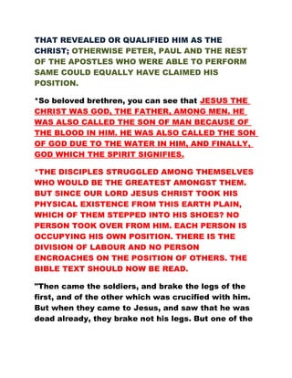 THAT REVEALED OR QUALIFIED HIM AS THE
CHRIST; OTHERWISE PETER, PAUL AND THE REST
OF THE APOSTLES WHO WERE ABLE TO PERFORM
SAME COULD EQUALLY HAVE CLAIMED HIS
POSITION.
*So beloved brethren, you can see that JESUS THE
CHRIST WAS GOD, THE FATHER, AMONG MEN. HE
WAS ALSO CALLED THE SON OF MAN BECAUSE OF
THE BLOOD IN HIM. HE WAS ALSO CALLED THE SON
OF GOD DUE TO THE WATER IN HIM, AND FINALLY,
GOD WHICH THE SPIRIT SIGNIFIES.
*THE DISCIPLES STRUGGLED AMONG THEMSELVES
WHO WOULD BE THE GREATEST AMONGST THEM.
BUT SINCE OUR LORD JESUS CHRIST TOOK HIS
PHYSICAL EXISTENCE FROM THIS EARTH PLAIN,
WHICH OF THEM STEPPED INTO HIS SHOES? NO
PERSON TOOK OVER FROM HIM. EACH PERSON IS
OCCUPYING HIS OWN POSITION. THERE IS THE
DIVISION OF LABOUR AND NO PERSON
ENCROACHES ON THE POSITION OF OTHERS. THE
BIBLE TEXT SHOULD NOW BE READ.
"Then came the soldiers, and brake the legs of the
first, and of the other which was crucified with him.
But when they came to Jesus, and saw that he was
dead already, they brake not his legs. But one of the
 