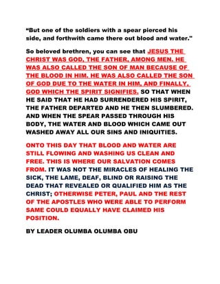 “But one of the soldiers with a spear pierced his
side, and forthwith came there out blood and water."
So beloved brethren, you can see that JESUS THE
CHRIST WAS GOD, THE FATHER, AMONG MEN. HE
WAS ALSO CALLED THE SON OF MAN BECAUSE OF
THE BLOOD IN HIM. HE WAS ALSO CALLED THE SON
OF GOD DUE TO THE WATER IN HIM, AND FINALLY,
GOD WHICH THE SPIRIT SIGNIFIES. SO THAT WHEN
HE SAID THAT HE HAD SURRENDERED HIS SPIRIT,
THE FATHER DEPARTED AND HE THEN SLUMBERED.
AND WHEN THE SPEAR PASSED THROUGH HIS
BODY, THE WATER AND BLOOD WHICH CAME OUT
WASHED AWAY ALL OUR SINS AND INIQUITIES.
ONTO THIS DAY THAT BLOOD AND WATER ARE
STILL FLOWING AND WASHING US CLEAN AND
FREE. THIS IS WHERE OUR SALVATION COMES
FROM. IT WAS NOT THE MIRACLES OF HEALING THE
SICK, THE LAME, DEAF, BLIND OR RAISING THE
DEAD THAT REVEALED OR QUALIFIED HIM AS THE
CHRIST; OTHERWISE PETER, PAUL AND THE REST
OF THE APOSTLES WHO WERE ABLE TO PERFORM
SAME COULD EQUALLY HAVE CLAIMED HIS
POSITION.
BY LEADER OLUMBA OLUMBA OBU
 