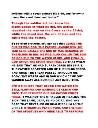 soldiers with a spear pierced his side, and forthwith
came there out blood and water."
Though the soldier did not know the
significance of what he did, his action
revealed the man on the Cross as the Christ,
while the blood was the son of man and the
spirit was the Father.
So beloved brethren, you can see that JESUS THE
CHRIST WAS GOD, THE FATHER, AMONG MEN. HE
WAS ALSO CALLED THE SON OF MAN BECAUSE OF
THE BLOOD IN HIM. HE WAS ALSO CALLED THE SON
OF GOD DUE TO THE WATER IN HIM, AND FINALLY,
GOD WHICH THE SPIRIT SIGNIFIES. SO THAT WHEN
HE SAID THAT HE HAD SURRENDERED HIS SPIRIT,
THE FATHER DEPARTED AND HE THEN SLUMBERED.
AND WHEN THE SPEAR PASSED THROUGH HIS
BODY, THE WATER AND BLOOD WHICH CAME OUT
WASHED AWAY ALL OUR SINS AND INIQUITIES.
ONTO THIS DAY THAT BLOOD AND WATER ARE
STILL FLOWING AND WASHING US CLEAN AND
FREE. THIS IS WHERE OUR SALVATION COMES
FROM. IT WAS NOT THE MIRACLES OF HEALING THE
SICK, THE LAME, DEAF, BLIND OR RAISING THE
DEAD THAT REVEALED OR QUALIFIED HIM AS THE
CHRIST; OTHERWISE PETER, PAUL AND THE REST
OF THE APOSTLES WHO WERE ABLE TO PERFORM
 