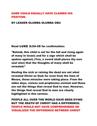 SAME COULD EQUALLY HAVE CLAIMED HIS
POSITION.
BY LEADER OLUMBA OLUMBA OBU
Read LUKE 2:34-35 for confirmation:
"Behold, this child is set for the fall and rising again
of many in Israel; and for a sign which shall be
spoken against; (Yea, a sword shall pierce thy own
soul also) that the thoughts of many shall be
revealed."
Healing the sick or raising the dead are not what
revealed Christ as God; for even from the time of
Moses, those miracles were taking place. From the
olden days, visions and prophesies existed and these
are not the things that reveal God to man. However,
the things that reveal God to man are clearly
highlighted in this sermon.
PEOPLE ALL OVER THE WORLD HAVE BEEN DYING
BUT THE DEATH OF CHRIST HAD A DIFFERENCE.
PEOPLE WOULD NOT HAVE COMPREHENDED OR
VISUALIZED THE DIFFERENCE BETWEEN CHRIST
 