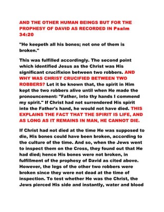 AND THE OTHER HUMAN BEINGS BUT FOR THE
PROPHESY OF DAVID AS RECORDED IN Psalm
34:20
"He keepeth all his bones; not one of them is
broken."
This was fulfilled accordingly. The second point
which identified Jesus as the Christ was His
significant crucifixion between two robbers. AND
WHY WAS CHRIST CRUCIFIED BETWEEN TWO
ROBBERS? Let it be known that, the spirit in Him
kept the two robbers alive until when He made the
pronouncement: "Father, into thy hands I commend
my spirit." If Christ had not surrendered His spirit
into the Father's hand, he would not have died. THIS
EXPLAINS THE FACT THAT THE SPIRIT IS LIFE, AND
AS LONG AS IT REMAINS IN MAN, HE CANNOT DIE.
If Christ had not died at the time He was supposed to
die, His bones could have been broken, according to
the culture of the time. And so, when the Jews went
to inspect them on the Cross, they found out that He
had died; hence His bones were not broken, in
fulfillment of the prophesy of David as cited above.
However, the legs of the other two robbers were
broken since they were not dead at the time of
inspection. To test whether He was the Christ, the
Jews pierced His side and instantly, water and blood
 
