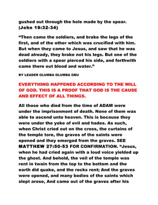 gushed out through the hole made by the spear.
(John 19:32-34)
“Then came the soldiers, and brake the legs of the
first, and of the other which was crucified with him.
But when they came to Jesus, and saw that he was
dead already, they brake not his legs. But one of the
soldiers with a spear pierced his side, and forthwith
came there out blood and water.”
BY LEADER OLUMBA OLUMBA OBU
EVERYTHING HAPPENED ACCORDING TO THE WILL
OF GOD. THIS IS A PROOF THAT GOD IS THE CAUSE
AND EFFECT OF ALL THINGS.
All those who died from the time of ADAM were
under the imprisonment of death. None of them was
able to ascend unto heaven. This is because they
were under the yoke of evil and hades. As such,
when Christ cried out on the cross, the curtains of
the temple tore, the graves of the saints were
opened and they emerged from the graves. SEE
MATTHEW 27:50-53 FOR CONFIRMATION. “Jesus,
when he had cried again with a loud voice yielded up
the ghost. And behold, the veil of the temple was
rent in twain from the top to the bottom and the
earth did quake, and the rocks rent; And the graves
were opened, and many bodies of the saints which
slept arose, And came out of the graves after his
 