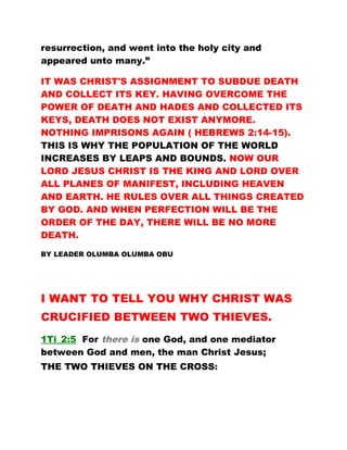 resurrection, and went into the holy city and
appeared unto many.”
IT WAS CHRIST'S ASSIGNMENT TO SUBDUE DEATH
AND COLLECT ITS KEY. HAVING OVERCOME THE
POWER OF DEATH AND HADES AND COLLECTED ITS
KEYS, DEATH DOES NOT EXIST ANYMORE.
NOTHING IMPRISONS AGAIN ( HEBREWS 2:14-15).
THIS IS WHY THE POPULATION OF THE WORLD
INCREASES BY LEAPS AND BOUNDS. NOW OUR
LORD JESUS CHRIST IS THE KING AND LORD OVER
ALL PLANES OF MANIFEST, INCLUDING HEAVEN
AND EARTH. HE RULES OVER ALL THINGS CREATED
BY GOD. AND WHEN PERFECTION WILL BE THE
ORDER OF THE DAY, THERE WILL BE NO MORE
DEATH.
BY LEADER OLUMBA OLUMBA OBU
I WANT TO TELL YOU WHY CHRIST WAS
CRUCIFIED BETWEEN TWO THIEVES.
1Ti_2:5 For there is one God, and one mediator
between God and men, the man Christ Jesus;
THE TWO THIEVES ON THE CROSS:
 