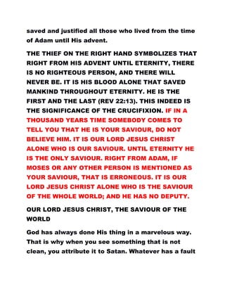 saved and justified all those who lived from the time
of Adam until His advent.
THE THIEF ON THE RIGHT HAND SYMBOLIZES THAT
RIGHT FROM HIS ADVENT UNTIL ETERNITY, THERE
IS NO RIGHTEOUS PERSON, AND THERE WILL
NEVER BE. IT IS HIS BLOOD ALONE THAT SAVED
MANKIND THROUGHOUT ETERNITY. HE IS THE
FIRST AND THE LAST (REV 22:13). THIS INDEED IS
THE SIGNIFICANCE OF THE CRUCIFIXION. IF IN A
THOUSAND YEARS TIME SOMEBODY COMES TO
TELL YOU THAT HE IS YOUR SAVIOUR, DO NOT
BELIEVE HIM. IT IS OUR LORD JESUS CHRIST
ALONE WHO IS OUR SAVIOUR. UNTIL ETERNITY HE
IS THE ONLY SAVIOUR. RIGHT FROM ADAM, IF
MOSES OR ANY OTHER PERSON IS MENTIONED AS
YOUR SAVIOUR, THAT IS ERRONEOUS. IT IS OUR
LORD JESUS CHRIST ALONE WHO IS THE SAVIOUR
OF THE WHOLE WORLD; AND HE HAS NO DEPUTY.
OUR LORD JESUS CHRIST, THE SAVIOUR OF THE
WORLD
God has always done His thing in a marvelous way.
That is why when you see something that is not
clean, you attribute it to Satan. Whatever has a fault
 