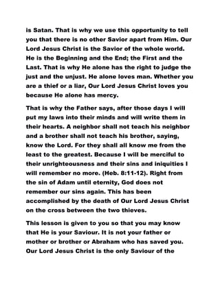 is Satan. That is why we use this opportunity to tell
you that there is no other Savior apart from Him. Our
Lord Jesus Christ is the Savior of the whole world.
He is the Beginning and the End; the First and the
Last. That is why He alone has the right to judge the
just and the unjust. He alone loves man. Whether you
are a thief or a liar, Our Lord Jesus Christ loves you
because He alone has mercy.
That is why the Father says, after those days I will
put my laws into their minds and will write them in
their hearts. A neighbor shall not teach his neighbor
and a brother shall not teach his brother, saying,
know the Lord. For they shall all know me from the
least to the greatest. Because I will be merciful to
their unrighteousness and their sins and iniquities I
will remember no more. (Heb. 8:11-12). Right from
the sin of Adam until eternity, God does not
remember our sins again. This has been
accomplished by the death of Our Lord Jesus Christ
on the cross between the two thieves.
This lesson is given to you so that you may know
that He is your Saviour. It is not your father or
mother or brother or Abraham who has saved you.
Our Lord Jesus Christ is the only Saviour of the
 