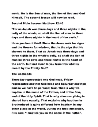 world. He is the Son of man, the Son of God and God
Himself. The second lesson will now be read.
Second Bible Lesson: Matthew 12:40
“For as Jonah was three days and three nights in the
belly of the whale, so shall the Son of man be three
days and three nights in the heart of the earth.”
Have you heard that? Since the Jews seek for signs
and the Greeks for wisdom, that is the sign that He
showed to them. That as Jonah was three days and
three nights in the whale’s belly, so shall the Son of
man be three days and three nights in the heart of
the earth. Is it not clear to you from this what is
meant by the Trinity God?
The Godheads
Thursday represented one God-head, Friday
represented another God-head and Saturday another;
and so we have tri-personal God. That is why we
baptize in the name of the Father, and of the Son,
and of the Holy Spirit. That is why also everything is
shared here equally. That explains why baptism in
Brotherhood is quite different from baptism in any
other place in the world. During the first immersion,
it is said, “I baptize you in the name of the Father,
 