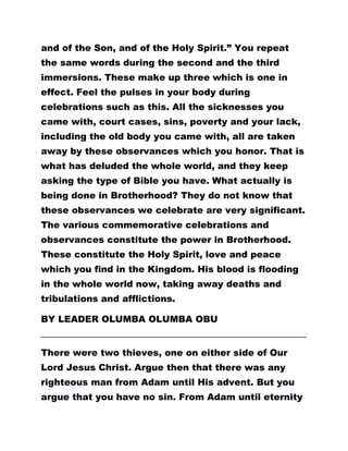 and of the Son, and of the Holy Spirit.” You repeat
the same words during the second and the third
immersions. These make up three which is one in
effect. Feel the pulses in your body during
celebrations such as this. All the sicknesses you
came with, court cases, sins, poverty and your lack,
including the old body you came with, all are taken
away by these observances which you honor. That is
what has deluded the whole world, and they keep
asking the type of Bible you have. What actually is
being done in Brotherhood? They do not know that
these observances we celebrate are very significant.
The various commemorative celebrations and
observances constitute the power in Brotherhood.
These constitute the Holy Spirit, love and peace
which you find in the Kingdom. His blood is flooding
in the whole world now, taking away deaths and
tribulations and afflictions.
BY LEADER OLUMBA OLUMBA OBU
………………………………………………………………………………………………………………………………………………………….
There were two thieves, one on either side of Our
Lord Jesus Christ. Argue then that there was any
righteous man from Adam until His advent. But you
argue that you have no sin. From Adam until eternity
 