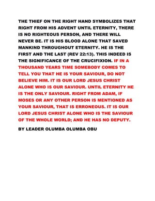 THE THIEF ON THE RIGHT HAND SYMBOLIZES THAT
RIGHT FROM HIS ADVENT UNTIL ETERNITY, THERE
IS NO RIGHTEOUS PERSON, AND THERE WILL
NEVER BE. IT IS HIS BLOOD ALONE THAT SAVED
MANKIND THROUGHOUT ETERNITY. HE IS THE
FIRST AND THE LAST (REV 22:13). THIS INDEED IS
THE SIGNIFICANCE OF THE CRUCIFIXION. IF IN A
THOUSAND YEARS TIME SOMEBODY COMES TO
TELL YOU THAT HE IS YOUR SAVIOUR, DO NOT
BELIEVE HIM. IT IS OUR LORD JESUS CHRIST
ALONE WHO IS OUR SAVIOUR. UNTIL ETERNITY HE
IS THE ONLY SAVIOUR. RIGHT FROM ADAM, IF
MOSES OR ANY OTHER PERSON IS MENTIONED AS
YOUR SAVIOUR, THAT IS ERRONEOUS. IT IS OUR
LORD JESUS CHRIST ALONE WHO IS THE SAVIOUR
OF THE WHOLE WORLD; AND HE HAS NO DEPUTY.
BY LEADER OLUMBA OLUMBA OBU
 