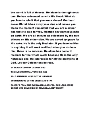 the world is full of thieves. He alone is the righteous
one. He has redeemed us with His blood. What do
you lose to admit that you are a sinner? Our Lord
Jesus Christ takes away your sins and makes you
clean the moment you admit that you are a sinner
and that He died for you. Mention any righteous man
on earth. We are all thieves as evidenced by the two
thieves on His either side. We are saved by grace for
His sake. He is the only Mediator. If you involve Him
in anything it will work well but when you exclude
him, there is no success. He alone has come to
mediate for the whole world because He is the only
righteous one. He intercedes for all the creations of
God. Let our Golden text be read.
BY LEADER OLUMBA OLUMBA OBU
THE SUPERNATURAL TEACHER, AND
SOLE SPIRITUAL HEAD OF THE UNIVERSE
BROTHERHOOD OF THE CROSS AND STAR
EXCERPT FROM THE EVERLASTING GOSPEL: OUR LORD JESUS
CHRIST WAS CRUCIFIED ON THURSDAY, NOT FRIDAY
 