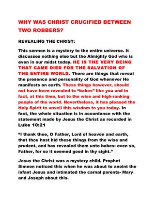 WHY WAS CHRIST CRUCIFIED BETWEEN
TWO ROBBERS?
REVEALING THE CHRIST:
This sermon is a mystery to the entire universe. It
discusses nothing else but the Almighty God who is
even in our midst today. HE IS THE VERY BEING
THAT CAME DIED FOR THE SALVATION OF
THE ENTIRE WORLD. There are things that reveal
the presence and personality of God whenever He
manifests on earth. These things however, should
not have been revealed to “babes” like you and in
fact, at this time, but to the wise and high-ranking
people of the world. Nevertheless, it has pleased the
Holy Spirit to unveil this wisdom to you today. In
fact, the whole situation is in accordance with the
statement made by Jesus the Christ as recorded in
Luke 10:21
“I thank thee, O Father, Lord of heaven and earth,
that thou hast hid these things from the wise and
prudent, and has revealed them unto babes: even so,
Father, for so it seemed good in thy sight.”
Jesus the Christ was a mystery child. Prophet
Simeon noticed this when he was about to anoint the
infant Jesus and intimated the carnal parents- Mary
and Joseph about this.
 