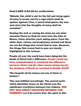Read LUKE 2:34-35 for confirmation:
“Behold, this child is set for the fall and rising again
of many in Israel; and for a sign which shall be
spoken against; (Yea, a sword shall pierce thy own
soul also) that the thoughts of many shall be
revealed.”
Healing the sick or raising the dead are not what
revealed Christ as God; for even from the time of
Moses, those miracles were taking place. From the
olden days, visions and prophesies existed and these
are not the things that reveal God to man. However,
the things that reveal God to man are clearly
highlighted in this sermon.
People all over the world have been dying but the
death of Christ had a difference. People would not
have comprehended or visualized the difference
between Christ and the other human beings but for
the prophesy of David as recorded in Psalm 34:20
“He keepeth all his bones; not one of them is
broken.”
This was fulfilled accordingly. The second point
which identified Jesus as the Christ was His
significant crucifixion between two robbers. AND
WHY WAS CHRIST CRUCIFIED BETWEEN TWO
ROBBERS? Let it be known that, the spirit in Him
 