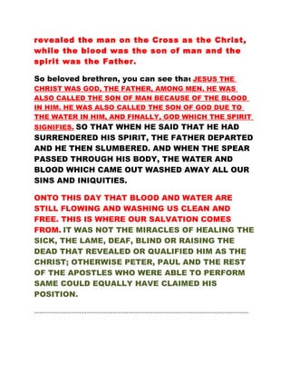 revealed the man on the Cross as the Christ,
while the blood was the son of man and the
spirit was the Father.
So beloved brethren, you can see that JESUS THE
CHRIST WAS GOD, THE FATHER, AMONG MEN. HE WAS
ALSO CALLED THE SON OF MAN BECAUSE OF THE BLOOD
IN HIM. HE WAS ALSO CALLED THE SON OF GOD DUE TO
THE WATER IN HIM, AND FINALLY, GOD WHICH THE SPIRIT
SIGNIFIES. SO THAT WHEN HE SAID THAT HE HAD
SURRENDERED HIS SPIRIT, THE FATHER DEPARTED
AND HE THEN SLUMBERED. AND WHEN THE SPEAR
PASSED THROUGH HIS BODY, THE WATER AND
BLOOD WHICH CAME OUT WASHED AWAY ALL OUR
SINS AND INIQUITIES.
ONTO THIS DAY THAT BLOOD AND WATER ARE
STILL FLOWING AND WASHING US CLEAN AND
FREE. THIS IS WHERE OUR SALVATION COMES
FROM. IT WAS NOT THE MIRACLES OF HEALING THE
SICK, THE LAME, DEAF, BLIND OR RAISING THE
DEAD THAT REVEALED OR QUALIFIED HIM AS THE
CHRIST; OTHERWISE PETER, PAUL AND THE REST
OF THE APOSTLES WHO WERE ABLE TO PERFORM
SAME COULD EQUALLY HAVE CLAIMED HIS
POSITION.
……………………………………………………………………………………………………………
 