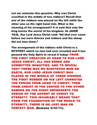 Let me reiterate this question. Why was Christ
crucified in the middle of two robbers? Recall that
one of the robbers was placed on His left while the
other was on His right hand side. What is the
meaning of his arrangement? It is said that only the
king knows the secret of his kingdom. At JOHN
10:8, Our Lord Jesus Christ said: “All that ever came
before me were thieves and robbers and the sheep
did not hear them.”
The arrangement of the robbers with Christ is a
MYSTERY which no man had ever revealed and it has
pleased the Holy Spirit to reveal it today: FROM
THE FIRST CREATION OF ADAM TO OUR LORD
JESUS CHRIST, ALL HAD ERRED AND
COMMITTED INIQUITIES. AND TO REVEAL
THAT THERE WAS NO RIGHTEOUS MAN ON
EARTH, OUR LORD JESUS CHRIST WAS
PLACED IN THE MIDDLE OF THESE SINNERS.
THE FIRST ROBBER ON HIS LEFT CONNOTES
THE PERIOD FROM ADAM TO CHRIST. THEN
FROM CHRIST IN THE CENTER TO THE OTHER
ROBBER ON THE RIGHT REPRESENTS THE
PERIOD OF THE ADVENT OF CHRIST TO
ETERNITY. THIS INVARIABLY MEANS THAT
FROM THE FOUNDATION OF THE WORLD TO
ETERNITY, THERE IS NO JUST MAN OR
PERFECT MAN. (Romans 3:10-11).
 