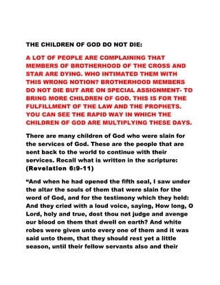 THE CHILDREN OF GOD DO NOT DIE:
A LOT OF PEOPLE ARE COMPLAINING THAT
MEMBERS OF BROTHERHOOD OF THE CROSS AND
STAR ARE DYING. WHO INTIMATED THEM WITH
THIS WRONG NOTION? BROTHERHOOD MEMBERS
DO NOT DIE BUT ARE ON SPECIAL ASSIGNMENT- TO
BRING MORE CHILDREN OF GOD. THIS IS FOR THE
FULFILLMENT OF THE LAW AND THE PROPHETS.
YOU CAN SEE THE RAPID WAY IN WHICH THE
CHILDREN OF GOD ARE MULTIPLYING THESE DAYS.
There are many children of God who were slain for
the services of God. These are the people that are
sent back to the world to continue with their
services. Recall what is written in the scripture:
(Revelation 6:9-11)
“And when he had opened the fifth seal, I saw under
the altar the souls of them that were slain for the
word of God, and for the testimony which they held:
And they cried with a loud voice, saying, How long, O
Lord, holy and true, dost thou not judge and avenge
our blood on them that dwell on earth? And white
robes were given unto every one of them and it was
said unto them, that they should rest yet a little
season, until their fellow servants also and their
 