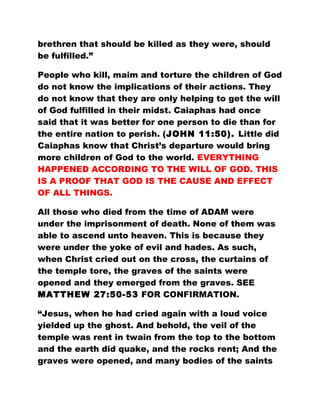 brethren that should be killed as they were, should
be fulfilled.”
People who kill, maim and torture the children of God
do not know the implications of their actions. They
do not know that they are only helping to get the will
of God fulfilled in their midst. Caiaphas had once
said that it was better for one person to die than for
the entire nation to perish. (JOHN 11:50). Little did
Caiaphas know that Christ’s departure would bring
more children of God to the world. EVERYTHING
HAPPENED ACCORDING TO THE WILL OF GOD. THIS
IS A PROOF THAT GOD IS THE CAUSE AND EFFECT
OF ALL THINGS.
All those who died from the time of ADAM were
under the imprisonment of death. None of them was
able to ascend unto heaven. This is because they
were under the yoke of evil and hades. As such,
when Christ cried out on the cross, the curtains of
the temple tore, the graves of the saints were
opened and they emerged from the graves. SEE
MATTHEW 27:50-53 FOR CONFIRMATION.
“Jesus, when he had cried again with a loud voice
yielded up the ghost. And behold, the veil of the
temple was rent in twain from the top to the bottom
and the earth did quake, and the rocks rent; And the
graves were opened, and many bodies of the saints
 
