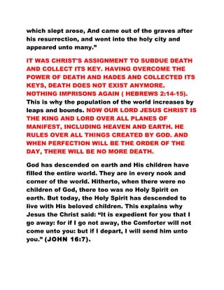 which slept arose, And came out of the graves after
his resurrection, and went into the holy city and
appeared unto many.”
IT WAS CHRIST'S ASSIGNMENT TO SUBDUE DEATH
AND COLLECT ITS KEY. HAVING OVERCOME THE
POWER OF DEATH AND HADES AND COLLECTED ITS
KEYS, DEATH DOES NOT EXIST ANYMORE.
NOTHING IMPRISONS AGAIN ( HEBREWS 2:14-15).
This is why the population of the world increases by
leaps and bounds. NOW OUR LORD JESUS CHRIST IS
THE KING AND LORD OVER ALL PLANES OF
MANIFEST, INCLUDING HEAVEN AND EARTH. HE
RULES OVER ALL THINGS CREATED BY GOD. AND
WHEN PERFECTION WILL BE THE ORDER OF THE
DAY, THERE WILL BE NO MORE DEATH.
God has descended on earth and His children have
filled the entire world. They are in every nook and
corner of the world. Hitherto, when there were no
children of God, there too was no Holy Spirit on
earth. But today, the Holy Spirit has descended to
live with His beloved children. This explains why
Jesus the Christ said: “It is expedient for you that I
go away: for if I go not away, the Comforter will not
come unto you: but if I depart, I will send him unto
you.” (JOHN 16:7).
 