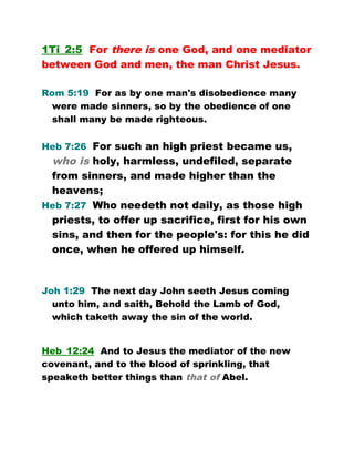 1Ti_2:5 For there is one God, and one mediator
between God and men, the man Christ Jesus.
Rom 5:19 For as by one man's disobedience many
were made sinners, so by the obedience of one
shall many be made righteous.
Heb 7:26 For such an high priest became us,
who is holy, harmless, undefiled, separate
from sinners, and made higher than the
heavens;
Heb 7:27 Who needeth not daily, as those high
priests, to offer up sacrifice, first for his own
sins, and then for the people's: for this he did
once, when he offered up himself.
Joh 1:29 The next day John seeth Jesus coming
unto him, and saith, Behold the Lamb of God,
which taketh away the sin of the world.
Heb_12:24 And to Jesus the mediator of the new
covenant, and to the blood of sprinkling, that
speaketh better things than that of Abel.
 