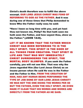 Christ’s death therefore was to fulfill the above
excerpt. OUR LORD JESUS CHRIST WAS FOND OF
REFERRING TO GOD AS THE FATHER. And it was
during one of these times that Philip demanded to
know Who the Father really was; he said:
“Have I been so long time with you, and yet hast
thou not known me, Philip? He that hath seen me
hath seen the Father, and how sayest thou, show us
the Father.” (JOHN 14:9).
LET IT BE KNOWN THAT THE FATHER WHICH
CHRIST HAS BEEN REFERRING TO IS THE
HOLY SPIRIT. THIS SPIRIT IS THE DOER OF
ALL THINGS FROM CREATION. THAT SPIRIT IS
LIFE AND THAT WAS WHY IMMEDIATELY
CHRIST SURRENDERED THE SPIRIT, THE
MORTAL BODY SLUMPED. If you seek the Father
carefully, you will not see Him. That was why the
Jews regarded Him (Our Lord Jesus Christ) as an
insane person when He said He was in the Father
and the Father in Him. FROM THE CREATION OF
MAN, HAS ANY HUMAN BEING PERFORMED THE
TYPE OF JOB DONE BY OUR LORD JESUS CHRIST?
HE WAS NOT THE ONE DOING THE WORKS PER SE
BUT THE FATHER, EVEN THE HOLY SPIRIT. HE EVEN
MADE IT CLEAR THAT HIS WORDS AND WORKS ARE
DIRECTLY FROM THE FATHER AS HE SAID:
 