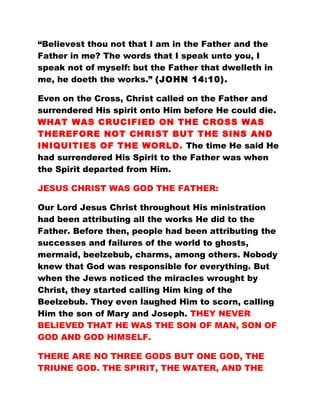 “Believest thou not that I am in the Father and the
Father in me? The words that I speak unto you, I
speak not of myself: but the Father that dwelleth in
me, he doeth the works.” (JOHN 14:10).
Even on the Cross, Christ called on the Father and
surrendered His spirit onto Him before He could die.
WHAT WAS CRUCIFIED ON THE CROSS WAS
THEREFORE NOT CHRIST BUT THE SINS AND
INIQUITIES OF THE WORLD. The time He said He
had surrendered His Spirit to the Father was when
the Spirit departed from Him.
JESUS CHRIST WAS GOD THE FATHER:
Our Lord Jesus Christ throughout His ministration
had been attributing all the works He did to the
Father. Before then, people had been attributing the
successes and failures of the world to ghosts,
mermaid, beelzebub, charms, among others. Nobody
knew that God was responsible for everything. But
when the Jews noticed the miracles wrought by
Christ, they started calling Him king of the
Beelzebub. They even laughed Him to scorn, calling
Him the son of Mary and Joseph. THEY NEVER
BELIEVED THAT HE WAS THE SON OF MAN, SON OF
GOD AND GOD HIMSELF.
THERE ARE NO THREE GODS BUT ONE GOD, THE
TRIUNE GOD. THE SPIRIT, THE WATER, AND THE
 
