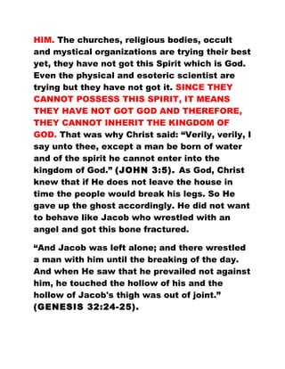 HIM. The churches, religious bodies, occult
and mystical organizations are trying their best
yet, they have not got this Spirit which is God.
Even the physical and esoteric scientist are
trying but they have not got it. SINCE THEY
CANNOT POSSESS THIS SPIRIT, IT MEANS
THEY HAVE NOT GOT GOD AND THEREFORE,
THEY CANNOT INHERIT THE KINGDOM OF
GOD. That was why Christ said: “Verily, verily, I
say unto thee, except a man be born of water
and of the spirit he cannot enter into the
kingdom of God.” (JOHN 3:5). As God, Christ
knew that if He does not leave the house in
time the people would break his legs. So He
gave up the ghost accordingly. He did not want
to behave like Jacob who wrestled with an
angel and got this bone fractured.
“And Jacob was left alone; and there wrestled
a man with him until the breaking of the day.
And when He saw that he prevailed not against
him, he touched the hollow of his and the
hollow of Jacob's thigh was out of joint.”
(GENESIS 32:24-25).
 