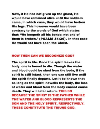 Now, if He had not given up the ghost, He
would have remained alive until the soldiers
came, in which case, they would have broken
His legs. This however would have been
contrary to the words of God which states
that: “He keepeth all his bones: not one of
them is broken.” (PSALM 34:20). In that case
He would not have been the Christ.
HOW THEN CAN WE RECOGNIZE GOD?
The spirit is life. Once the spirit leaves the
body, one is bound to die. Though the water
and blood could be shed from the body, if the
spirit is still intact, then one can still live until
the spirit finally departs. Let it be known that
as long as the spirit indwells the body, the loss
of water and blood from the body cannot cause
death. They will later return. THIS SO
BECAUSE THE SPIRIT IS THE FATHER WHILE
THE WATER AND BLOOD REPRESENTS THE
SON AND THE HOLY SPIRIT, RESPECTIVELY.
THESE CONSTITUTE THE TRIUNE GOD.
 