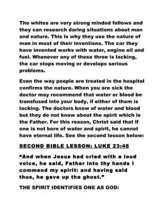 The whites are very strong minded fellows and
they can research daring situations about man
and nature. This is why they use the nature of
man in most of their inventions. The car they
have invented works with water, engine oil and
fuel. Whenever any of these three is lacking,
the car stops moving or develops serious
problems.
Even the way people are treated in the hospital
confirms the nature. When you are sick the
doctor may recommend that water or blood be
transfused into your body, if either of them is
lacking. The doctors know of water and blood
but they do not know about the spirit which is
the Father. For this reason, Christ said that if
one is not born of water and spirit, he cannot
have eternal life. See the second lesson below:
SECOND BIBLE LESSON: LUKE 23:46
“And when Jesus had cried with a loud
voice, he said, Father into thy hands I
commend my spirit: and having said
thus, he gave up the ghost.”
THE SPIRIT IDENTIFIES ONE AS GOD:
 