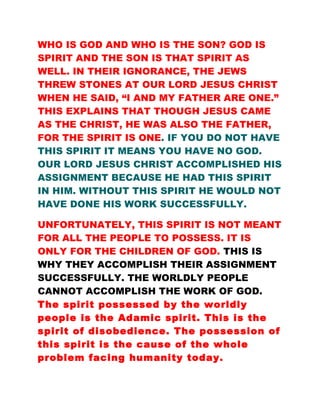 WHO IS GOD AND WHO IS THE SON? GOD IS
SPIRIT AND THE SON IS THAT SPIRIT AS
WELL. IN THEIR IGNORANCE, THE JEWS
THREW STONES AT OUR LORD JESUS CHRIST
WHEN HE SAID, “I AND MY FATHER ARE ONE.”
THIS EXPLAINS THAT THOUGH JESUS CAME
AS THE CHRIST, HE WAS ALSO THE FATHER,
FOR THE SPIRIT IS ONE. IF YOU DO NOT HAVE
THIS SPIRIT IT MEANS YOU HAVE NO GOD.
OUR LORD JESUS CHRIST ACCOMPLISHED HIS
ASSIGNMENT BECAUSE HE HAD THIS SPIRIT
IN HIM. WITHOUT THIS SPIRIT HE WOULD NOT
HAVE DONE HIS WORK SUCCESSFULLY.
UNFORTUNATELY, THIS SPIRIT IS NOT MEANT
FOR ALL THE PEOPLE TO POSSESS. IT IS
ONLY FOR THE CHILDREN OF GOD. THIS IS
WHY THEY ACCOMPLISH THEIR ASSIGNMENT
SUCCESSFULLY. THE WORLDLY PEOPLE
CANNOT ACCOMPLISH THE WORK OF GOD.
The spirit possessed by the worldly
people is the Adamic spirit. This is the
spirit of disobedience. The possession of
this spirit is the cause of the whole
problem facing humanity today.
 