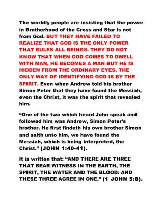 The worldly people are insisting that the power
in Brotherhood of the Cross and Star is not
from God. BUT THEY HAVE FAILED TO
REALIZE THAT GOD IS THE ONLY POWER
THAT RULES ALL BEINGS. THEY DO NOT
KNOW THAT WHEN GOD COMES TO DWELL
WITH MAN, HE BECOMES A MAN BUT HE IS
HIDDEN FROM THE ORDINARY EYES. THE
ONLY WAY OF IDENTIFYING GOD IS BY THE
SPIRIT. Even when Andrew told his brother
Simon Peter that they have found the Messiah,
even the Christ, it was the spirit that revealed
him.
“One of the two which heard John speak and
followed him was Andrew, Simon Peter’s
brother. He first findeth his own brother Simon
and saith unto him, we have found the
Messiah, which is being interpreted, the
Christ.” (JOHN 1:40-41).
It is written that: “AND THERE ARE THREE
THAT BEAR WITNESS IN THE EARTH, THE
SPIRIT, THE WATER AND THE BLOOD: AND
THESE THREE AGREE IN ONE.” (1 JOHN 5:8).
 