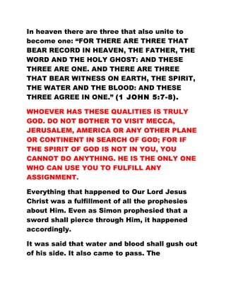 In heaven there are three that also unite to
become one: “FOR THERE ARE THREE THAT
BEAR RECORD IN HEAVEN, THE FATHER, THE
WORD AND THE HOLY GHOST: AND THESE
THREE ARE ONE. AND THERE ARE THREE
THAT BEAR WITNESS ON EARTH, THE SPIRIT,
THE WATER AND THE BLOOD: AND THESE
THREE AGREE IN ONE.” (1 JOHN 5:7-8).
WHOEVER HAS THESE QUALITIES IS TRULY
GOD. DO NOT BOTHER TO VISIT MECCA,
JERUSALEM, AMERICA OR ANY OTHER PLANE
OR CONTINENT IN SEARCH OF GOD; FOR IF
THE SPIRIT OF GOD IS NOT IN YOU, YOU
CANNOT DO ANYTHING. HE IS THE ONLY ONE
WHO CAN USE YOU TO FULFILL ANY
ASSIGNMENT.
Everything that happened to Our Lord Jesus
Christ was a fulfillment of all the prophesies
about Him. Even as Simon prophesied that a
sword shall pierce through Him, it happened
accordingly.
It was said that water and blood shall gush out
of his side. It also came to pass. The
 