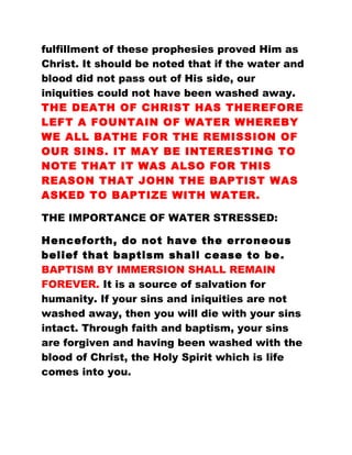 fulfillment of these prophesies proved Him as
Christ. It should be noted that if the water and
blood did not pass out of His side, our
iniquities could not have been washed away.
THE DEATH OF CHRIST HAS THEREFORE
LEFT A FOUNTAIN OF WATER WHEREBY
WE ALL BATHE FOR THE REMISSION OF
OUR SINS. IT MAY BE INTERESTING TO
NOTE THAT IT WAS ALSO FOR THIS
REASON THAT JOHN THE BAPTIST WAS
ASKED TO BAPTIZE WITH WATER.
THE IMPORTANCE OF WATER STRESSED:
Henceforth, do not have the erroneous
belief that baptism shall cease to be.
BAPTISM BY IMMERSION SHALL REMAIN
FOREVER. It is a source of salvation for
humanity. If your sins and iniquities are not
washed away, then you will die with your sins
intact. Through faith and baptism, your sins
are forgiven and having been washed with the
blood of Christ, the Holy Spirit which is life
comes into you.
 