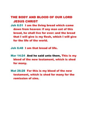 THE BODY AND BLOOD OF OUR LORD
JESUS CHRIST
Joh 6:51 I am the living bread which came
down from heaven: if any man eat of this
bread, he shall live for ever: and the bread
that I will give is my flesh, which I will give
for the life of the world.
Joh 6:48 I am that bread of life.
Mar 14:24 And he said unto them, This is my
blood of the new testament, which is shed
for many.
Mat 26:28 For this is my blood of the new
testament, which is shed for many for the
remission of sins.
 