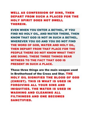 WELL AS CONFESSION OF SINS, THEN
DEPART FROM SUCH A PLACED FOR THE
HOLY SPIRIT DOES NOT DWELL
THEREIN.
EVEN WHEN YOU ENTER A BETHEL, IF YOU
FIND NO HOLY OIL, AND WATER THERE, THEN
KNOW THAT GOD IS NOT IN SUCH A BETHEL.
WHEREVER YOU GO AND YOU DO NOT FIND
THE WORD OF GOD, WATER AND HOLY OIL,
THEN DEPART FROM THAT PLACE FOR THE
PEOPLE THERE DO NOT KNOW WHAT THEY
ARE DOING. THESE THREE THINGS BEAR
WITNESS TO THE FACT THAT GOD IS
PRESENT IN SUCH A PLACE.
These three things are the main weapon used
in Brotherhood of the Cross and Star. THE
HOLY OIL SIGNIFIES THE BLOOD OF GOD
(CHRIST). THIS IS WHAT IS USED IN
FORGIVING ALL YOUR SINS AND
INIQUITIES. THE WATER IS USED IN
WASHING AND CLEANING ALL
FILTHINESS AND ONE BECOMES
SANCTIFIED.
 