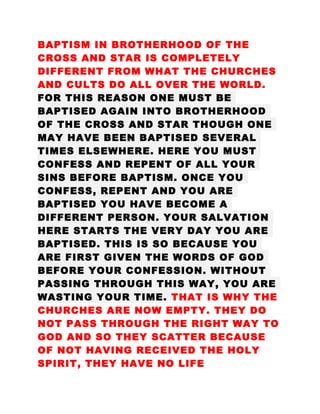 BAPTISM IN BROTHERHOOD OF THE
CROSS AND STAR IS COMPLETELY
DIFFERENT FROM WHAT THE CHURCHES
AND CULTS DO ALL OVER THE WORLD.
FOR THIS REASON ONE MUST BE
BAPTISED AGAIN INTO BROTHERHOOD
OF THE CROSS AND STAR THOUGH ONE
MAY HAVE BEEN BAPTISED SEVERAL
TIMES ELSEWHERE. HERE YOU MUST
CONFESS AND REPENT OF ALL YOUR
SINS BEFORE BAPTISM. ONCE YOU
CONFESS, REPENT AND YOU ARE
BAPTISED YOU HAVE BECOME A
DIFFERENT PERSON. YOUR SALVATION
HERE STARTS THE VERY DAY YOU ARE
BAPTISED. THIS IS SO BECAUSE YOU
ARE FIRST GIVEN THE WORDS OF GOD
BEFORE YOUR CONFESSION. WITHOUT
PASSING THROUGH THIS WAY, YOU ARE
WASTING YOUR TIME. THAT IS WHY THE
CHURCHES ARE NOW EMPTY. THEY DO
NOT PASS THROUGH THE RIGHT WAY TO
GOD AND SO THEY SCATTER BECAUSE
OF NOT HAVING RECEIVED THE HOLY
SPIRIT, THEY HAVE NO LIFE
 