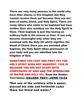 There are very many persons in the world who
have their shares in this kingdom but they
cannot receive them yet because they are not
born of water, blood, and Holy Spirit. There are
many others who claim to be baptized but have
neither their sins remitted nor the Holy Spirit in
them. Their baptism is just like having an
ordinary bath in the stream or river. It can only
become meaningful only when they are
anointed with the Holy Oil which signifies the
blood of Christ. Once you are anointed after
baptism, the Holy Spirit takes possession of
your body and you are admitted into the
kingdom of God.
SOMETIMES YOU FAST AND PRAY YET THE
HOLY SPIRIT DOES NOT MANIFEST. THIS IS
BECAUSE YOU DID NOT START WITH
CONFESSION OF SINS AND THE SPRINKLING
OF WATER AND HOLY OIL. Read the Golden
Text below: GOLDEN TEXT: JOHN 19:34
“But one of the soldiers with a spear,
pierced his side and forthwith came
there out blood and water.”
 