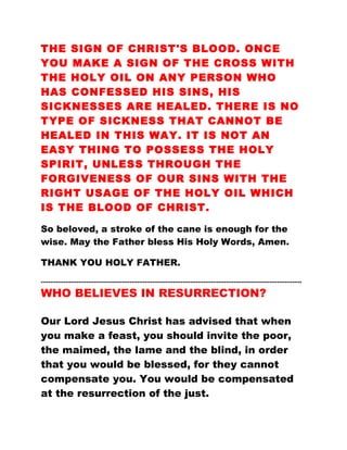 THE SIGN OF CHRIST'S BLOOD. ONCE
YOU MAKE A SIGN OF THE CROSS WITH
THE HOLY OIL ON ANY PERSON WHO
HAS CONFESSED HIS SINS, HIS
SICKNESSES ARE HEALED. THERE IS NO
TYPE OF SICKNESS THAT CANNOT BE
HEALED IN THIS WAY. IT IS NOT AN
EASY THING TO POSSESS THE HOLY
SPIRIT, UNLESS THROUGH THE
FORGIVENESS OF OUR SINS WITH THE
RIGHT USAGE OF THE HOLY OIL WHICH
IS THE BLOOD OF CHRIST.
So beloved, a stroke of the cane is enough for the
wise. May the Father bless His Holy Words, Amen.
THANK YOU HOLY FATHER.
…………………………………………………………………………………………………………………………
WHO BELIEVES IN RESURRECTION?
Our Lord Jesus Christ has advised that when
you make a feast, you should invite the poor,
the maimed, the lame and the blind, in order
that you would be blessed, for they cannot
compensate you. You would be compensated
at the resurrection of the just.
 