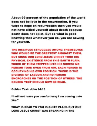 About 99 percent of the population of the world
does not believe in the resurrection. If you
were to hope on resurrection then you would
not have pitied yourself about death because
death does not exist. But do what is good
knowing that whatever you do, you are sowing
for yourself.
THE DISCIPLES STRUGGLED AMONG THEMSELVES
WHO WOULD BE THE GREATEST AMONGST THEM.
BUT SINCE OUR LORD JESUS CHRIST TOOK HIS
PHYSICAL EXISTENCE FROM THIS EARTH PLAIN,
WHICH OF THEM STEPPED INTO HIS SHOES? NO
PERSON TOOK OVER FROM HIM. EACH PERSON IS
OCCUPYING HIS OWN POSITION. THERE IS THE
DIVISION OF LABOUR AND NO PERSON
ENCROACHES ON THE POSITION OF OTHERS. THE
GOLDEN TEXT SHOULD NOW BE READ.
Golden Text: John 14:18
“I will not leave you comfortless; I am coming unto
you.”
WHAT IS READ TO YOU IS QUITE PLAIN. BUT OUR
LORD JESUS CHRIST WAS SPEAKING IN THE
 