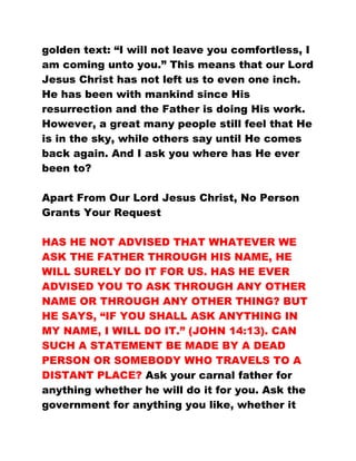 golden text: “I will not leave you comfortless, I
am coming unto you.” This means that our Lord
Jesus Christ has not left us to even one inch.
He has been with mankind since His
resurrection and the Father is doing His work.
However, a great many people still feel that He
is in the sky, while others say until He comes
back again. And I ask you where has He ever
been to?
Apart From Our Lord Jesus Christ, No Person
Grants Your Request
HAS HE NOT ADVISED THAT WHATEVER WE
ASK THE FATHER THROUGH HIS NAME, HE
WILL SURELY DO IT FOR US. HAS HE EVER
ADVISED YOU TO ASK THROUGH ANY OTHER
NAME OR THROUGH ANY OTHER THING? BUT
HE SAYS, “IF YOU SHALL ASK ANYTHING IN
MY NAME, I WILL DO IT.” (JOHN 14:13). CAN
SUCH A STATEMENT BE MADE BY A DEAD
PERSON OR SOMEBODY WHO TRAVELS TO A
DISTANT PLACE? Ask your carnal father for
anything whether he will do it for you. Ask the
government for anything you like, whether it
 