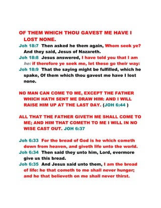 OF THEM WHICH THOU GAVEST ME HAVE I
LOST NONE.
Joh 18:7 Then asked he them again, Whom seek ye?
And they said, Jesus of Nazareth.
Joh 18:8 Jesus answered, I have told you that I am
he: if therefore ye seek me, let these go their way:
Joh 18:9 That the saying might be fulfilled, which he
spake, Of them which thou gavest me have I lost
none.
NO MAN CAN COME TO ME, EXCEPT THE FATHER
WHICH HATH SENT ME DRAW HIM: AND I WILL
RAISE HIM UP AT THE LAST DAY. (JOH 6:44 )
ALL THAT THE FATHER GIVETH ME SHALL COME TO
ME; AND HIM THAT COMETH TO ME I WILL IN NO
WISE CAST OUT. JOH 6:37
Joh 6:33 For the bread of God is he which cometh
down from heaven, and giveth life unto the world.
Joh 6:34 Then said they unto him, Lord, evermore
give us this bread.
Joh 6:35 And Jesus said unto them, I am the bread
of life: he that cometh to me shall never hunger;
and he that believeth on me shall never thirst.
 