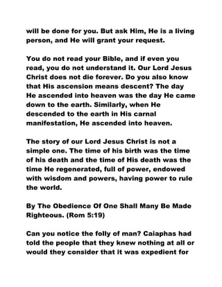 will be done for you. But ask Him, He is a living
person, and He will grant your request.
You do not read your Bible, and if even you
read, you do not understand it. Our Lord Jesus
Christ does not die forever. Do you also know
that His ascension means descent? The day
He ascended into heaven was the day He came
down to the earth. Similarly, when He
descended to the earth in His carnal
manifestation, He ascended into heaven.
The story of our Lord Jesus Christ is not a
simple one. The time of his birth was the time
of his death and the time of His death was the
time He regenerated, full of power, endowed
with wisdom and powers, having power to rule
the world.
By The Obedience Of One Shall Many Be Made
Righteous. (Rom 5:19)
Can you notice the folly of man? Caiaphas had
told the people that they knew nothing at all or
would they consider that it was expedient for
 