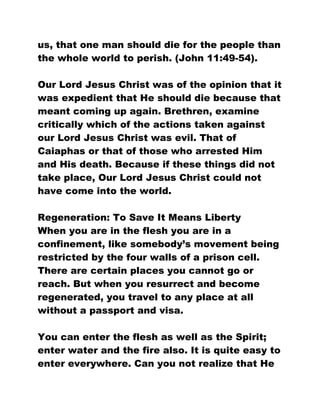 us, that one man should die for the people than
the whole world to perish. (John 11:49-54).
Our Lord Jesus Christ was of the opinion that it
was expedient that He should die because that
meant coming up again. Brethren, examine
critically which of the actions taken against
our Lord Jesus Christ was evil. That of
Caiaphas or that of those who arrested Him
and His death. Because if these things did not
take place, Our Lord Jesus Christ could not
have come into the world.
Regeneration: To Save It Means Liberty
When you are in the flesh you are in a
confinement, like somebody’s movement being
restricted by the four walls of a prison cell.
There are certain places you cannot go or
reach. But when you resurrect and become
regenerated, you travel to any place at all
without a passport and visa.
You can enter the flesh as well as the Spirit;
enter water and the fire also. It is quite easy to
enter everywhere. Can you not realize that He
 